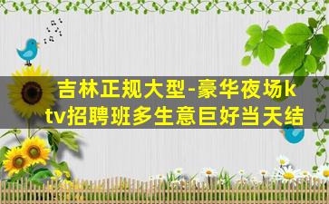 吉林正规大型-豪华夜场ktv招聘班多生意巨好当天结